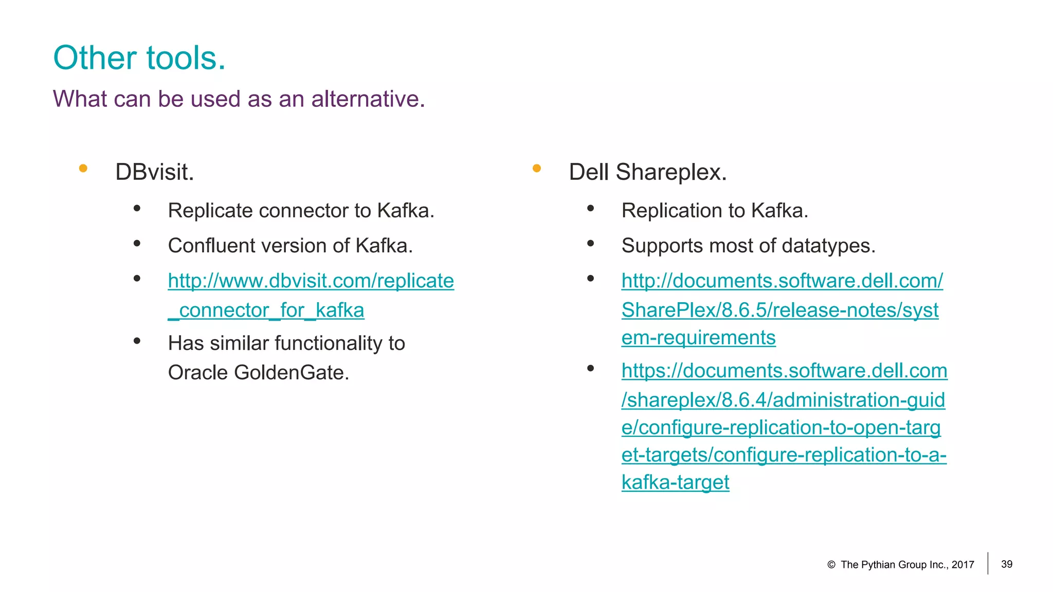 Other tools.
What can be used as an alternative.
• DBvisit.
• Replicate connector to Kafka.
• Confluent version of Kafka.
• http://www.dbvisit.com/replicate
_connector_for_kafka
• Has similar functionality to
Oracle GoldenGate.
© The Pythian Group Inc., 2017 39
• Dell Shareplex.
• Replication to Kafka.
• Supports most of datatypes.
• http://documents.software.dell.com/
SharePlex/8.6.5/release-notes/syst
em-requirements
• https://documents.software.dell.com
/shareplex/8.6.4/administration-guid
e/configure-replication-to-open-targ
et-targets/configure-replication-to-a-
kafka-target
 