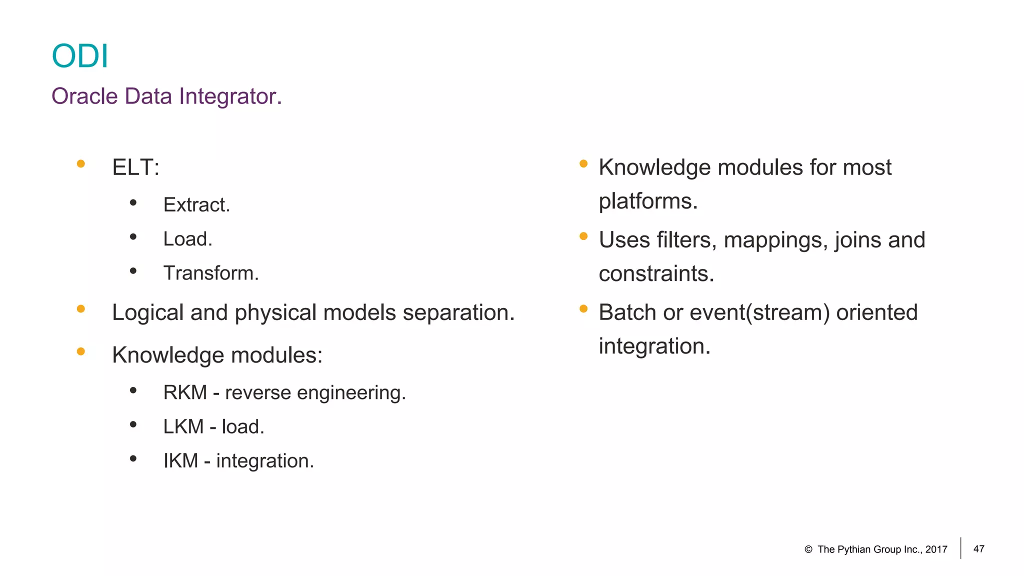 ODI
Oracle Data Integrator.
• Knowledge modules for most
platforms.
• Uses filters, mappings, joins and
constraints.
• Batch or event(stream) oriented
integration.
• ELT:
• Extract.
• Load.
• Transform.
• Logical and physical models separation.
• Knowledge modules:
• RKM - reverse engineering.
• LKM - load.
• IKM - integration.
© The Pythian Group Inc., 2017 47
 