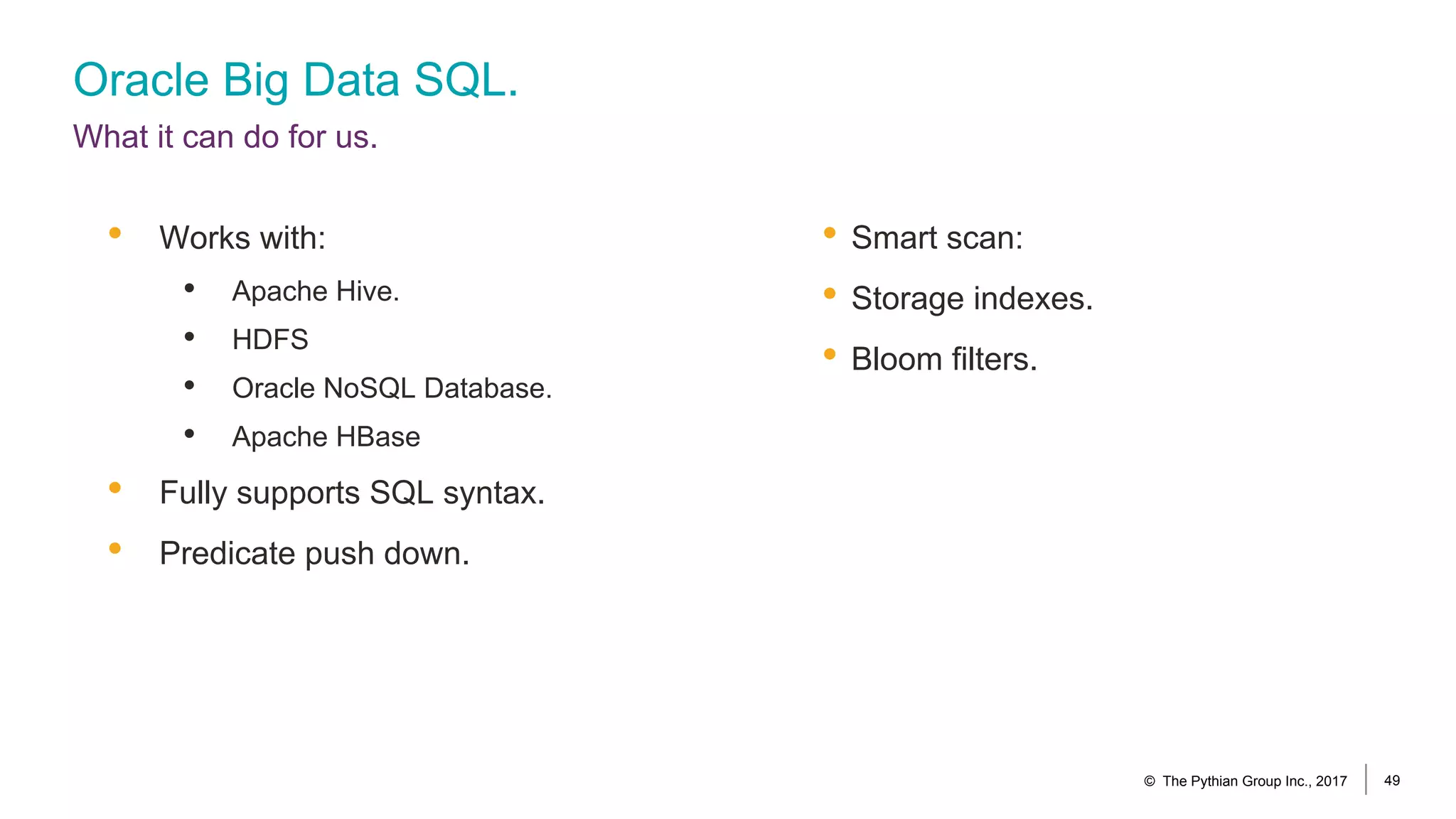 Oracle Big Data SQL.
What it can do for us.
• Smart scan:
• Storage indexes.
• Bloom filters.
• Works with:
• Apache Hive.
• HDFS
• Oracle NoSQL Database.
• Apache HBase
• Fully supports SQL syntax.
• Predicate push down.
© The Pythian Group Inc., 2017 49
 
