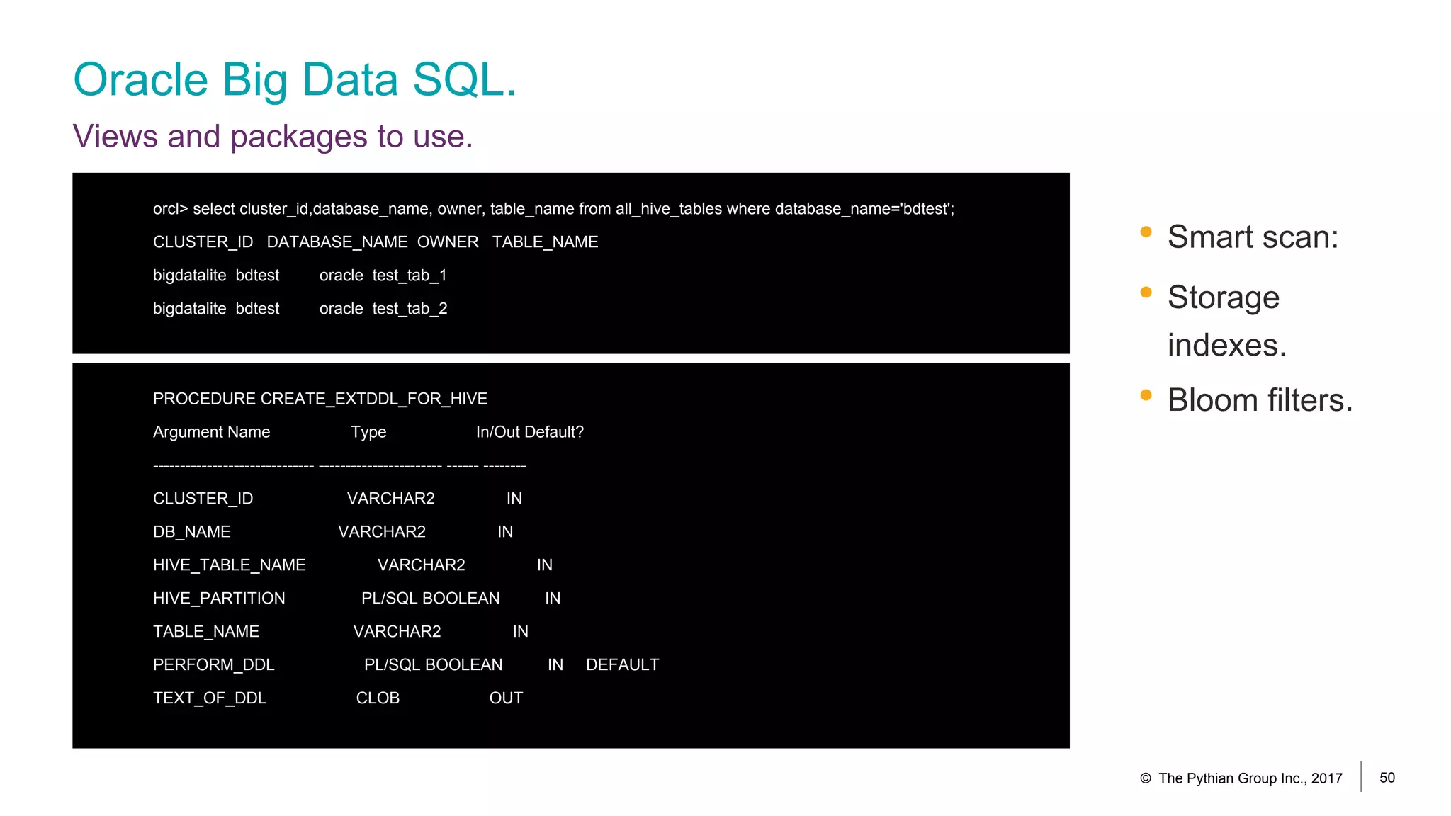 Oracle Big Data SQL.
Views and packages to use.
• Smart scan:
• Storage
indexes.
• Bloom filters.
© The Pythian Group Inc., 2017 50
orcl> select cluster_id,database_name, owner, table_name from all_hive_tables where database_name='bdtest';
CLUSTER_ID DATABASE_NAME OWNER TABLE_NAME
bigdatalite bdtest oracle test_tab_1
bigdatalite bdtest oracle test_tab_2
PROCEDURE CREATE_EXTDDL_FOR_HIVE
Argument Name Type In/Out Default?
------------------------------ ----------------------- ------ --------
CLUSTER_ID VARCHAR2 IN
DB_NAME VARCHAR2 IN
HIVE_TABLE_NAME VARCHAR2 IN
HIVE_PARTITION PL/SQL BOOLEAN IN
TABLE_NAME VARCHAR2 IN
PERFORM_DDL PL/SQL BOOLEAN IN DEFAULT
TEXT_OF_DDL CLOB OUT
 
