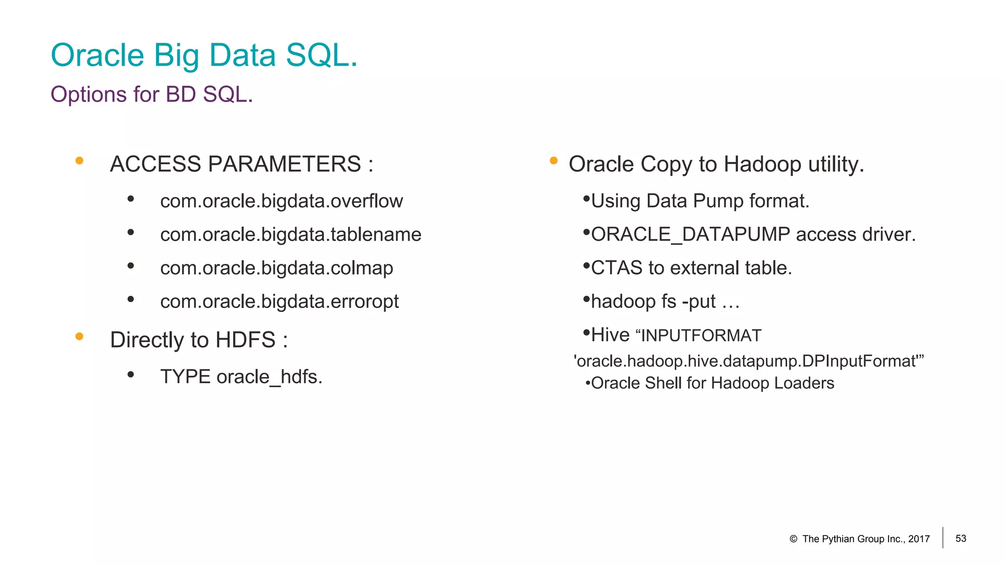 Oracle Big Data SQL.
Options for BD SQL.
• Oracle Copy to Hadoop utility.
•Using Data Pump format.
•ORACLE_DATAPUMP access driver.
•CTAS to external table.
•hadoop fs -put …
•Hive “INPUTFORMAT
'oracle.hadoop.hive.datapump.DPInputFormat'”
•Oracle Shell for Hadoop Loaders
• ACCESS PARAMETERS :
• com.oracle.bigdata.overflow
• com.oracle.bigdata.tablename
• com.oracle.bigdata.colmap
• com.oracle.bigdata.erroropt
• Directly to HDFS :
• TYPE oracle_hdfs.
© The Pythian Group Inc., 2017 53
 