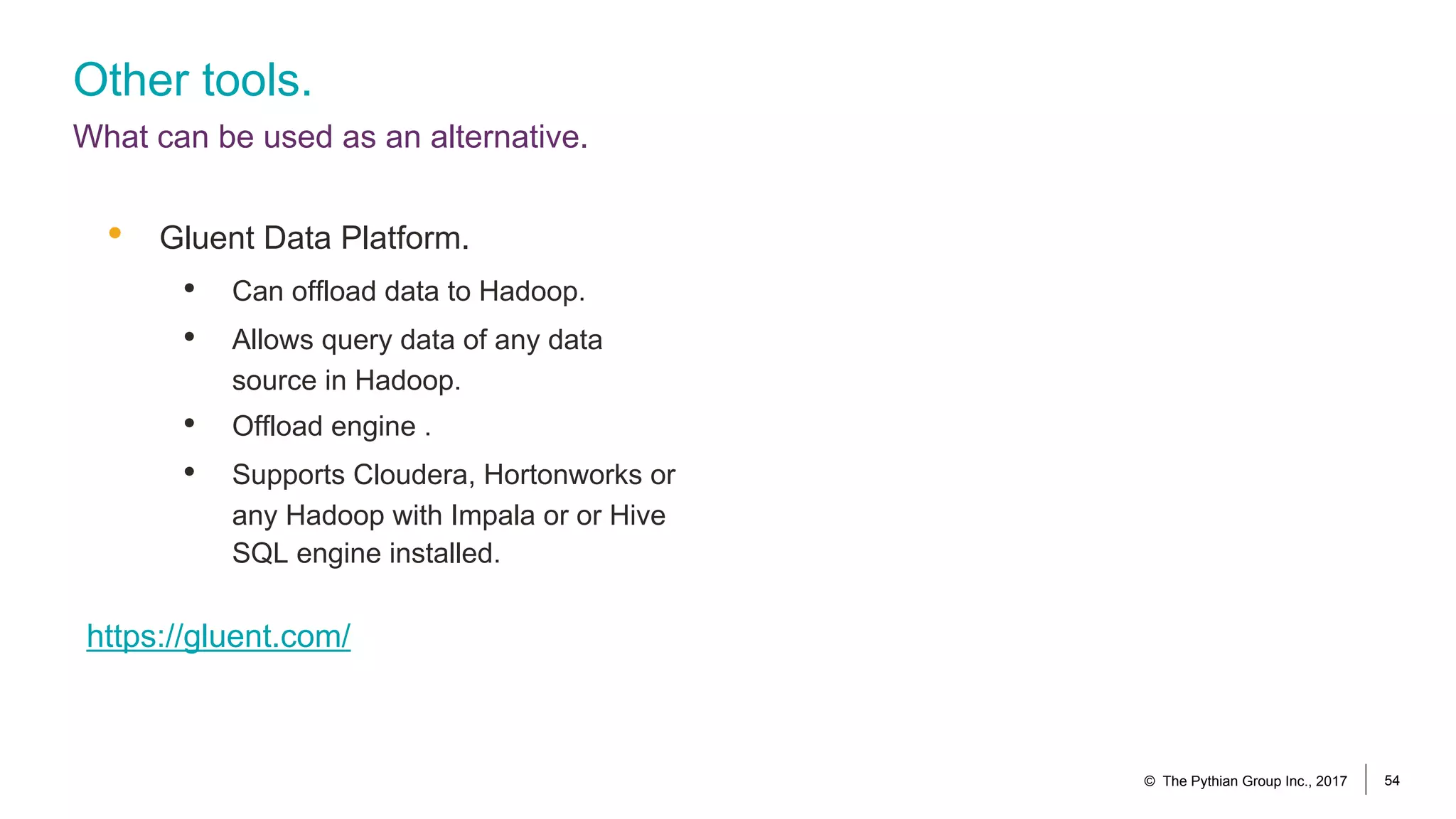 Other tools.
What can be used as an alternative.
• Gluent Data Platform.
• Can offload data to Hadoop.
• Allows query data of any data
source in Hadoop.
• Offload engine .
• Supports Cloudera, Hortonworks or
any Hadoop with Impala or or Hive
SQL engine installed.
https://gluent.com/
© The Pythian Group Inc., 2017 54
 
