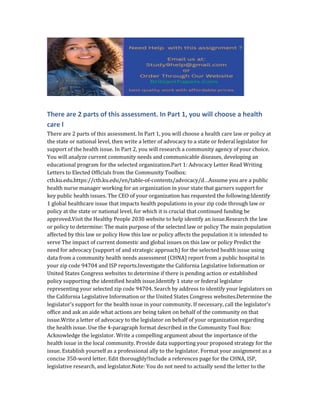 There are 2 parts of this assessment. In Part 1, you will choose a health
care l
There are 2 parts of this assessment. In Part 1, you will choose a health care law or policy at
the state or national level, then write a letter of advocacy to a state or federal legislator for
support of the health issue. In Part 2, you will research a community agency of your choice.
You will analyze current community needs and communicable diseases, developing an
educational program for the selected organization.Part 1: Advocacy Letter Read Writing
Letters to Elected Officials from the Community Toolbox:
ctb.ku.edu.https://ctb.ku.edu/en/table-of-contents/advocacy/d…Assume you are a public
health nurse manager working for an organization in your state that garners support for
key public health issues. The CEO of your organization has requested the following:Identify
1 global healthcare issue that impacts health populations in your zip code through law or
policy at the state or national level, for which it is crucial that continued funding be
approved.Visit the Healthy People 2030 website to help identify an issue.Research the law
or policy to determine: The main purpose of the selected law or policy The main population
affected by this law or policy How this law or policy affects the population it is intended to
serve The impact of current domestic and global issues on this law or policy Predict the
need for advocacy (support of and strategic approach) for the selected health issue using
data from a community health needs assessment (CHNA) report from a public hospital in
your zip code 94704 and ISP reports.Investigate the California Legislative Information or
United States Congress websites to determine if there is pending action or established
policy supporting the identified health issue.Identify 1 state or federal legislator
representing your selected zip code 94704. Search by address to identify your legislators on
the California Legislative Information or the United States Congress websites.Determine the
legislator’s support for the health issue in your community. If necessary, call the legislator’s
office and ask an aide what actions are being taken on behalf of the community on that
issue.Write a letter of advocacy to the legislator on behalf of your organization regarding
the health issue. Use the 4-paragraph format described in the Community Tool Box:
Acknowledge the legislator. Write a compelling argument about the importance of the
health issue in the local community. Provide data supporting your proposed strategy for the
issue. Establish yourself as a professional ally to the legislator. Format your assignment as a
concise 350-word letter. Edit thoroughly!Include a references page for the CHNA, ISP,
legislative research, and legislator.Note: You do not need to actually send the letter to the
 