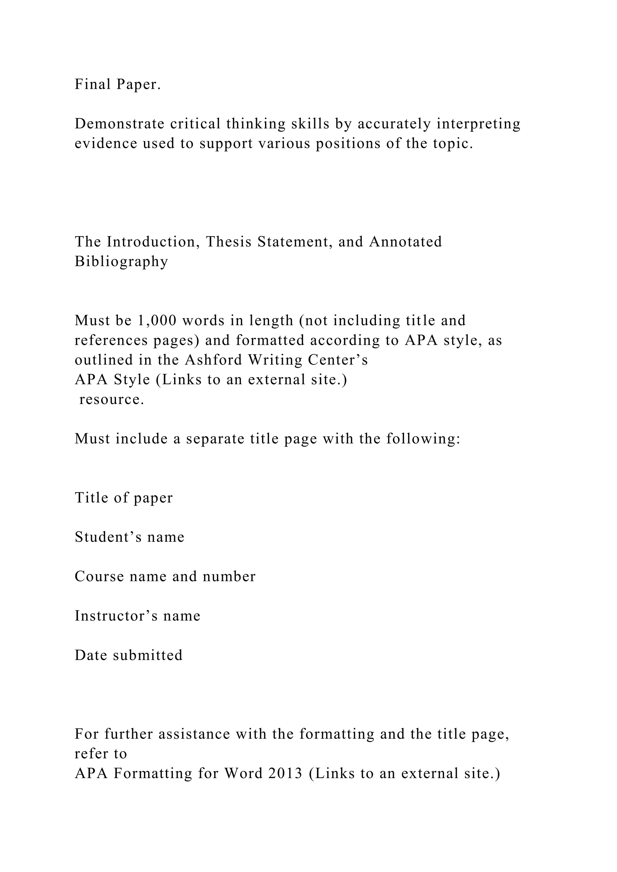 Final Paper.
Demonstrate critical thinking skills by accurately interpreting
evidence used to support various positions of the topic.
The Introduction, Thesis Statement, and Annotated
Bibliography
Must be 1,000 words in length (not including title and
references pages) and formatted according to APA style, as
outlined in the Ashford Writing Center’s
APA Style (Links to an external site.)
resource.
Must include a separate title page with the following:
Title of paper
Student’s name
Course name and number
Instructor’s name
Date submitted
For further assistance with the formatting and the title page,
refer to
APA Formatting for Word 2013 (Links to an external site.)
 