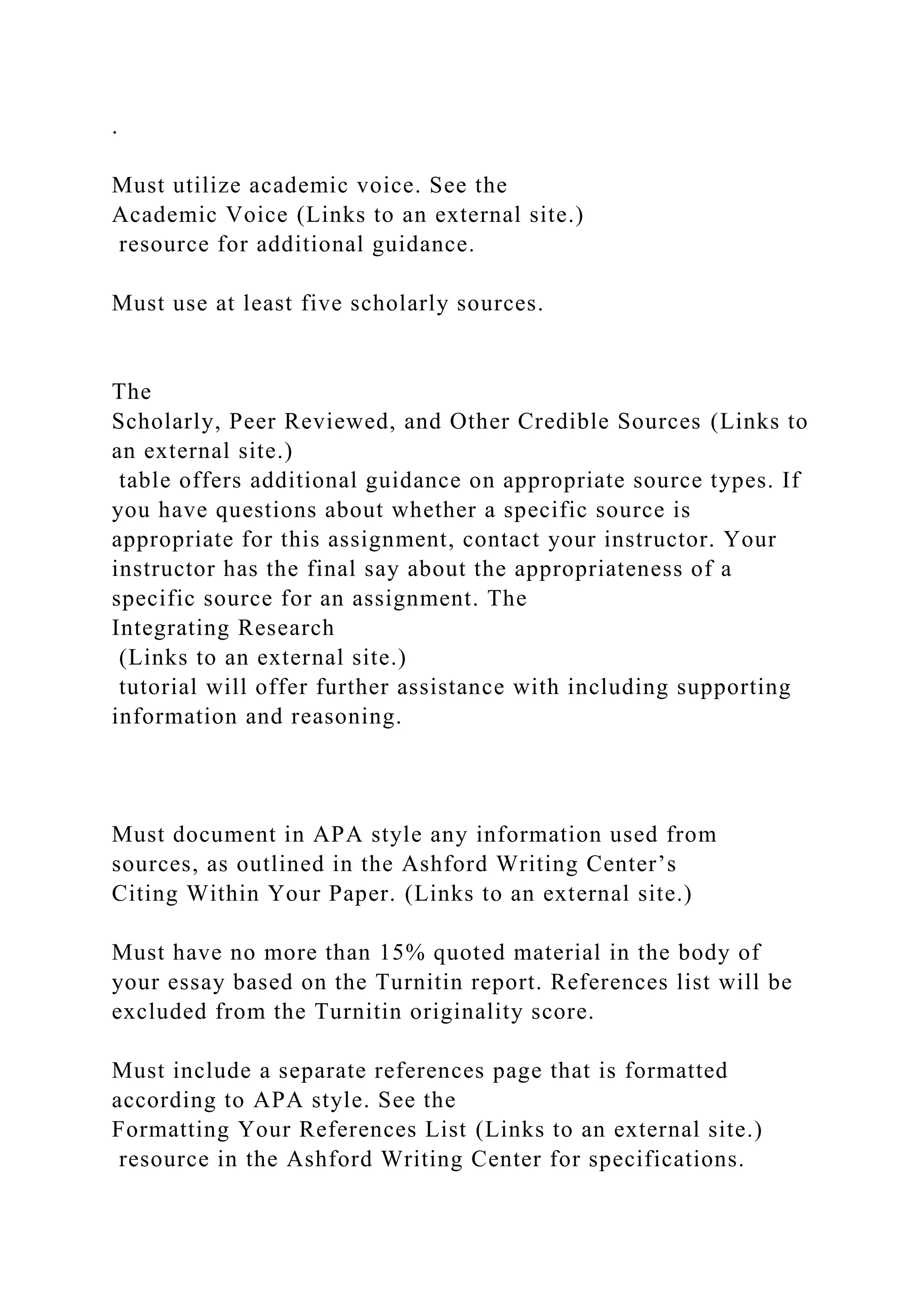.
Must utilize academic voice. See the
Academic Voice (Links to an external site.)
resource for additional guidance.
Must use at least five scholarly sources.
The
Scholarly, Peer Reviewed, and Other Credible Sources (Links to
an external site.)
table offers additional guidance on appropriate source types. If
you have questions about whether a specific source is
appropriate for this assignment, contact your instructor. Your
instructor has the final say about the appropriateness of a
specific source for an assignment. The
Integrating Research
(Links to an external site.)
tutorial will offer further assistance with including supporting
information and reasoning.
Must document in APA style any information used from
sources, as outlined in the Ashford Writing Center’s
Citing Within Your Paper. (Links to an external site.)
Must have no more than 15% quoted material in the body of
your essay based on the Turnitin report. References list will be
excluded from the Turnitin originality score.
Must include a separate references page that is formatted
according to APA style. See the
Formatting Your References List (Links to an external site.)
resource in the Ashford Writing Center for specifications.
 