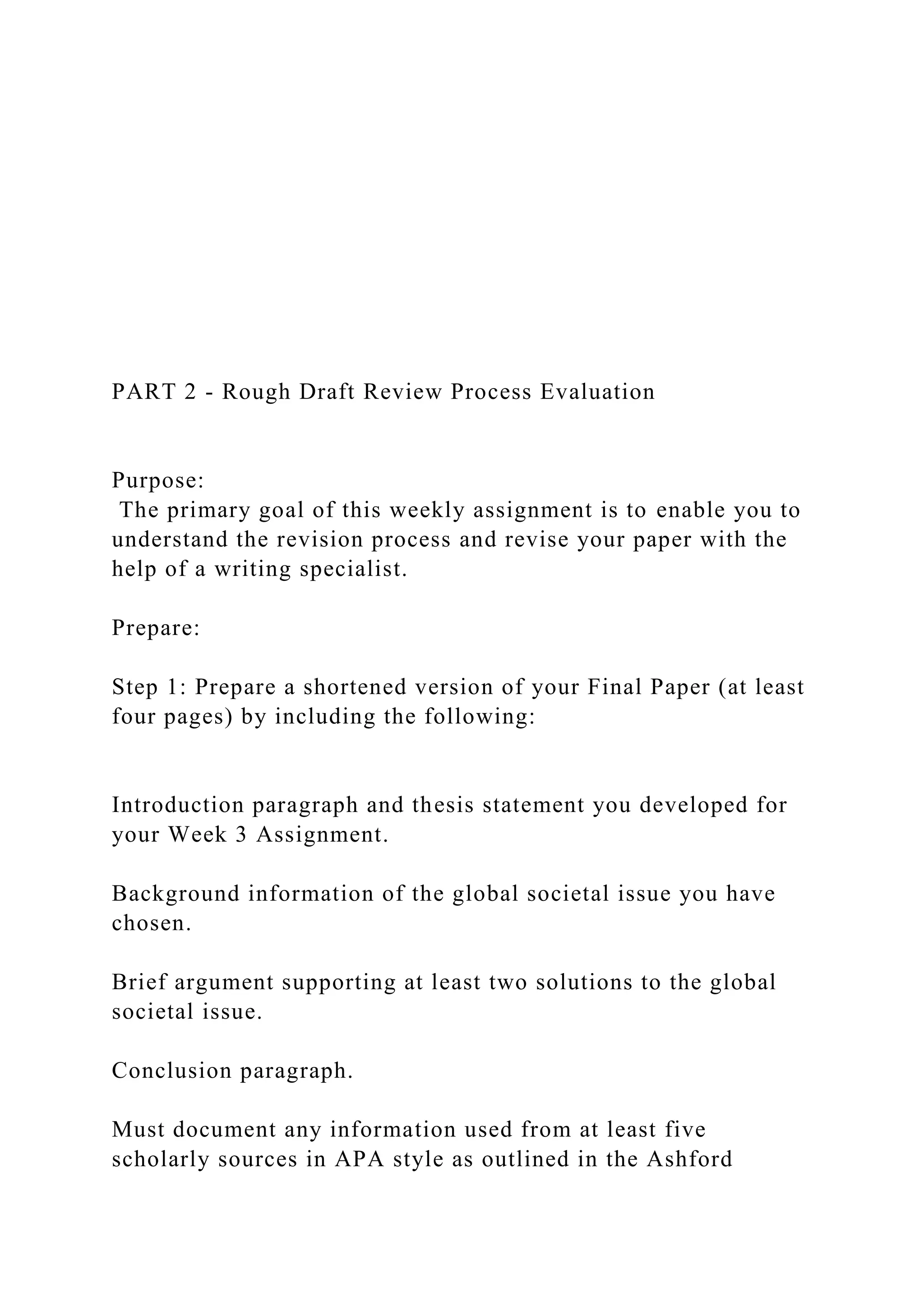 PART 2 - Rough Draft Review Process Evaluation
Purpose:
The primary goal of this weekly assignment is to enable you to
understand the revision process and revise your paper with the
help of a writing specialist.
Prepare:
Step 1: Prepare a shortened version of your Final Paper (at least
four pages) by including the following:
Introduction paragraph and thesis statement you developed for
your Week 3 Assignment.
Background information of the global societal issue you have
chosen.
Brief argument supporting at least two solutions to the global
societal issue.
Conclusion paragraph.
Must document any information used from at least five
scholarly sources in APA style as outlined in the Ashford
 
