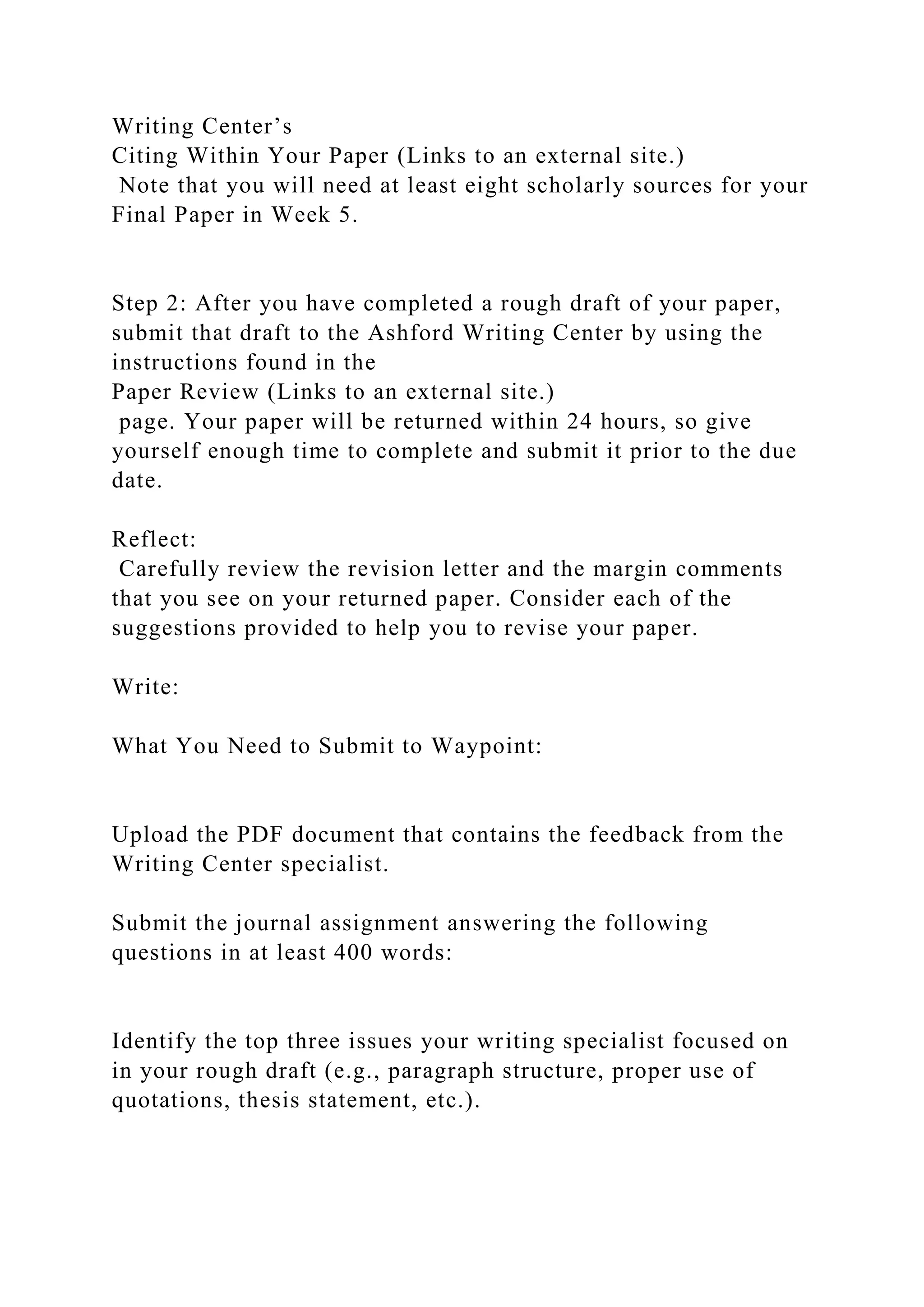 Writing Center’s
Citing Within Your Paper (Links to an external site.)
Note that you will need at least eight scholarly sources for your
Final Paper in Week 5.
Step 2: After you have completed a rough draft of your paper,
submit that draft to the Ashford Writing Center by using the
instructions found in the
Paper Review (Links to an external site.)
page. Your paper will be returned within 24 hours, so give
yourself enough time to complete and submit it prior to the due
date.
Reflect:
Carefully review the revision letter and the margin comments
that you see on your returned paper. Consider each of the
suggestions provided to help you to revise your paper.
Write:
What You Need to Submit to Waypoint:
Upload the PDF document that contains the feedback from the
Writing Center specialist.
Submit the journal assignment answering the following
questions in at least 400 words:
Identify the top three issues your writing specialist focused on
in your rough draft (e.g., paragraph structure, proper use of
quotations, thesis statement, etc.).
 