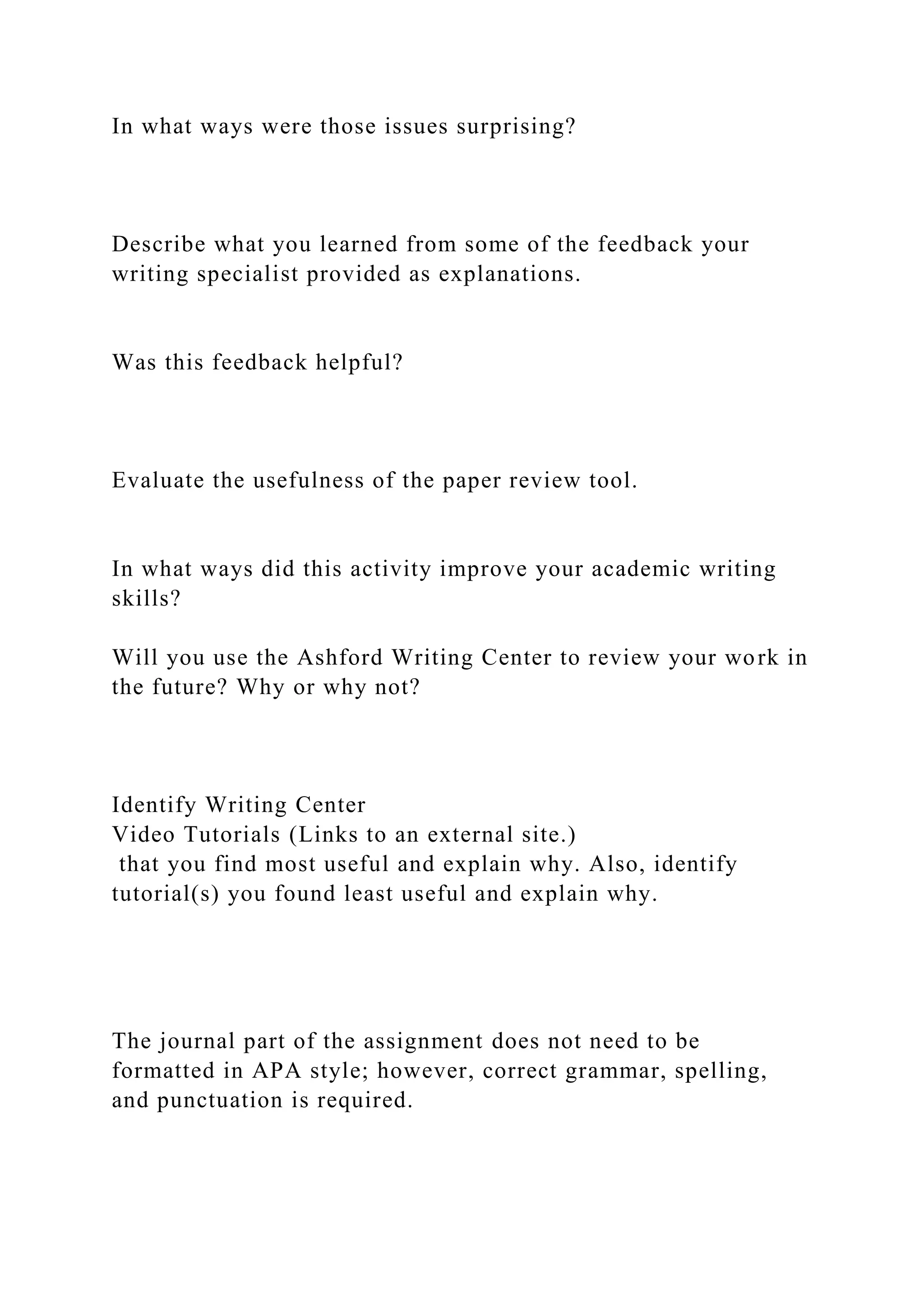 In what ways were those issues surprising?
Describe what you learned from some of the feedback your
writing specialist provided as explanations.
Was this feedback helpful?
Evaluate the usefulness of the paper review tool.
In what ways did this activity improve your academic writing
skills?
Will you use the Ashford Writing Center to review your work in
the future? Why or why not?
Identify Writing Center
Video Tutorials (Links to an external site.)
that you find most useful and explain why. Also, identify
tutorial(s) you found least useful and explain why.
The journal part of the assignment does not need to be
formatted in APA style; however, correct grammar, spelling,
and punctuation is required.
 