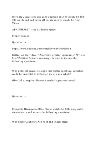 there are 2 questions and each question answer should be 150-
200 words and and cover all points answer should be from
Video
APA FORMAT size 12 double space
Proper citation
Question 1a
https://www.youtube.com/watch?v=vnVwvPpdFeY
Reflect on the video , “America’s greatest speeches ,” Write a
brief Political Science summary , be sure to include the
following questions:
Why political scientists argue that public speaking, speeches
could be powerful to influence society as a whole?
Give 2-3 examples: discuss America’s greatest speech
Question 1b
Complete Discussion #1b-- Please watch the following video
documentary and answer the following questions:
Why Some Countries Are Poor and Others Rich
 