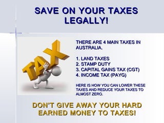 THERE ARE 4 MAIN TAXES INTHERE ARE 4 MAIN TAXES IN
AUSTRALIA.AUSTRALIA.
1. LAND TAXES1. LAND TAXES
2. STAMP DUTY2. STAMP DUTY
3. CAPITAL GAINS TAX (CGT)3. CAPITAL GAINS TAX (CGT)
4. INCOME TAX (PAYG)4. INCOME TAX (PAYG)
HERE IS HOW YOU CAN LOWER THESEHERE IS HOW YOU CAN LOWER THESE
TAXES AND REDUCE YOUR TAXES TOTAXES AND REDUCE YOUR TAXES TO
ALMOST ZERO.ALMOST ZERO.
SAVE ON YOUR TAXESSAVE ON YOUR TAXES
LEGALLY!LEGALLY!
DON’T GIVE AWAY YOUR HARDDON’T GIVE AWAY YOUR HARD
EARNED MONEY TO TAXES!EARNED MONEY TO TAXES!
 