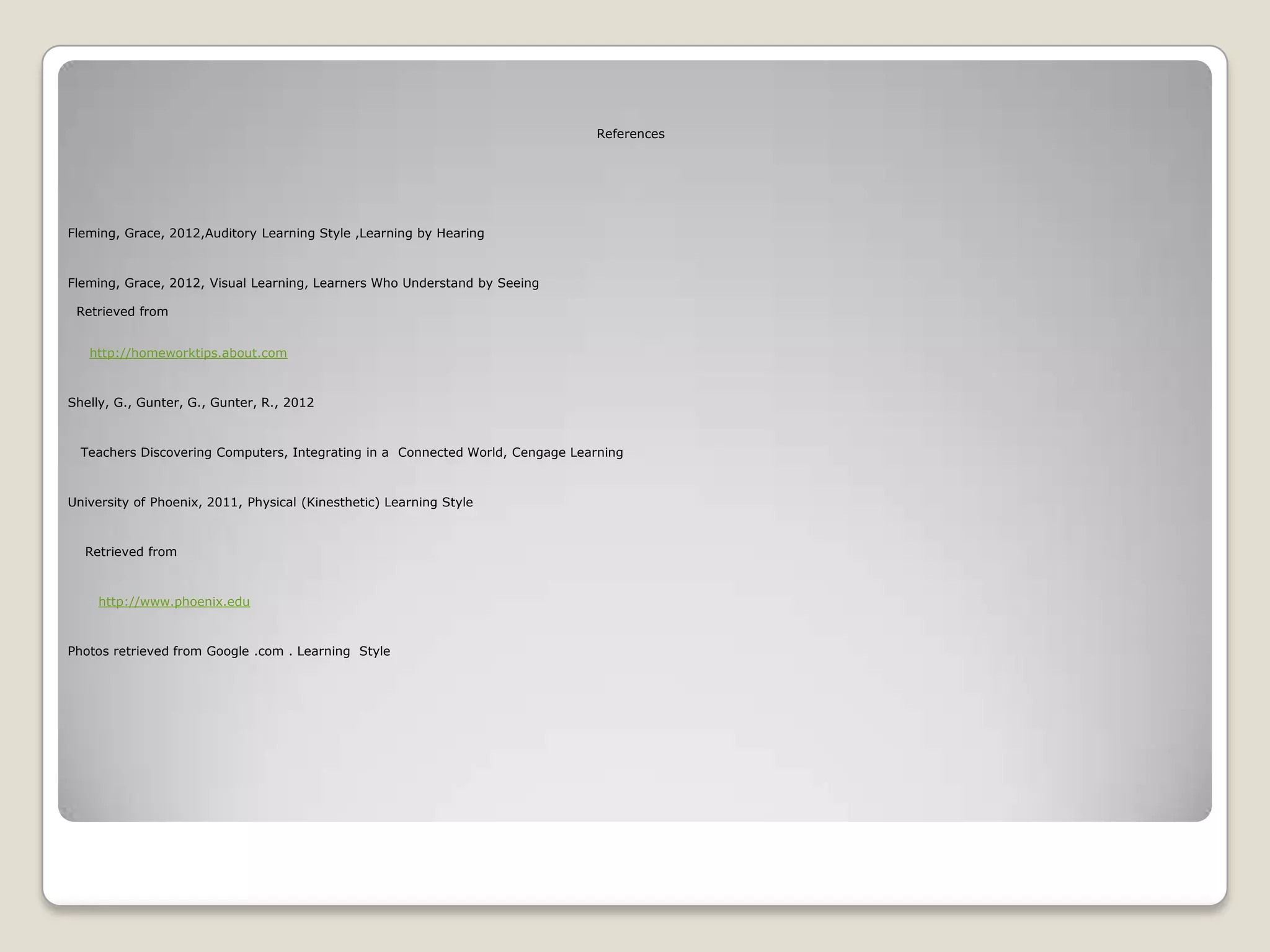 References




Fleming, Grace, 2012,Auditory Learning Style ,Learning by Hearing



Fleming, Grace, 2012, Visual Learning, Learners Who Understand by Seeing

 Retrieved from


   http://homeworktips.about.com



Shelly, G., Gunter, G., Gunter, R., 2012



  Teachers Discovering Computers, Integrating in a Connected World, Cengage Learning



University of Phoenix, 2011, Physical (Kinesthetic) Learning Style



  Retrieved from



    http://www.phoenix.edu



Photos retrieved from Google .com . Learning Style
 