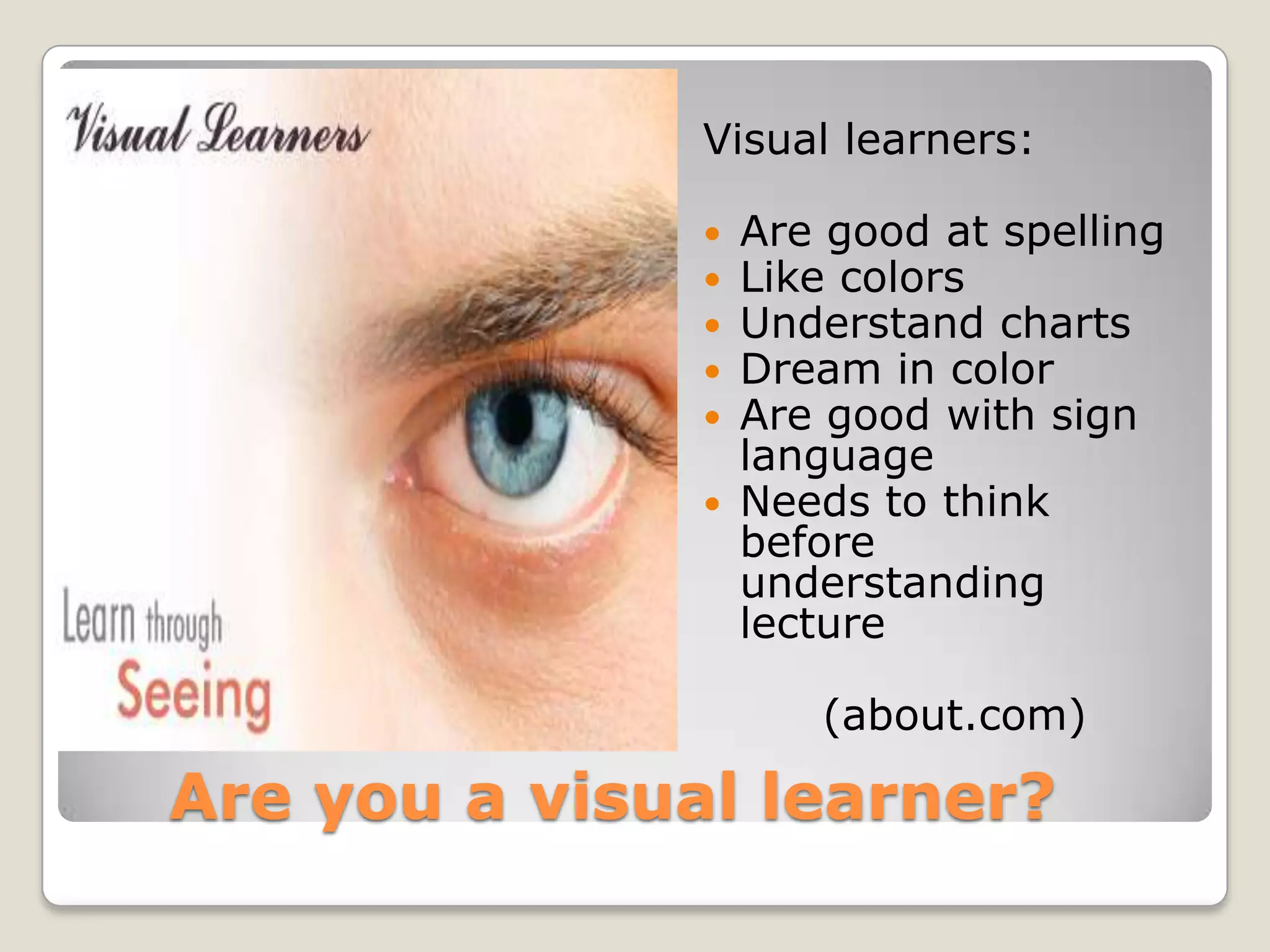 Visual learners:

                  Are good at spelling
                  Like colors
                  Understand charts
                  Dream in color
                  Are good with sign
                   language
                  Needs to think
                   before
                   understanding
                   lecture

                      (about.com)

Are you a visual learner?
 