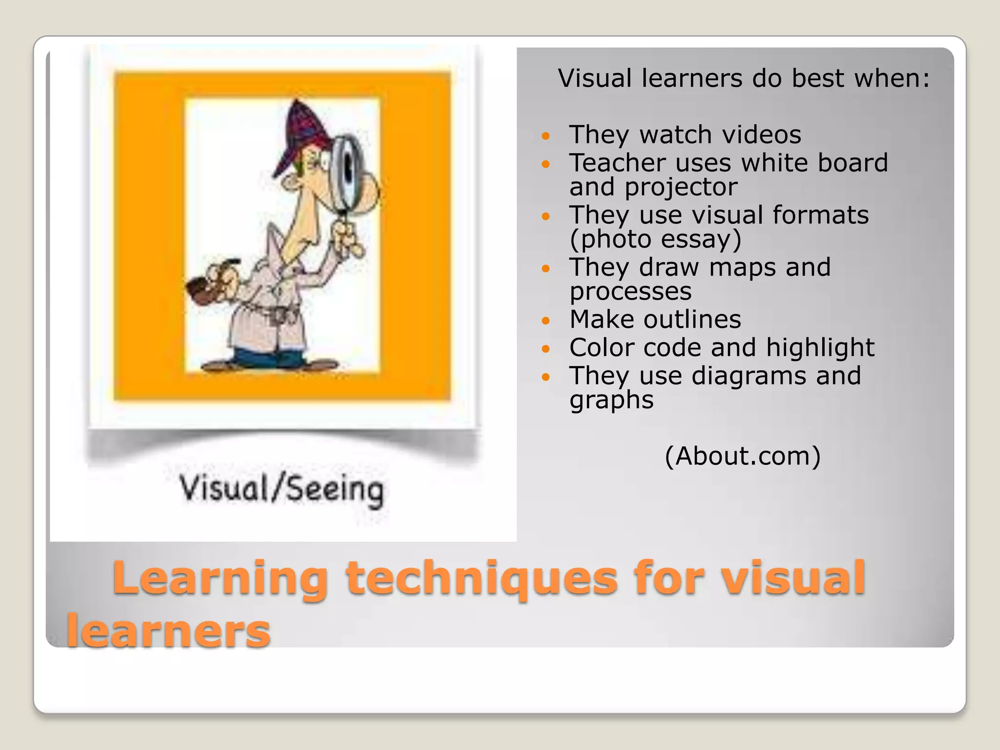 Visual learners do best when:

                     They watch videos
                     Teacher uses white board
                      and projector
                     They use visual formats
                      (photo essay)
                     They draw maps and
                      processes
                     Make outlines
                     Color code and highlight
                     They use diagrams and
                      graphs

                              (About.com)




  Learning techniques for visual
learners
 