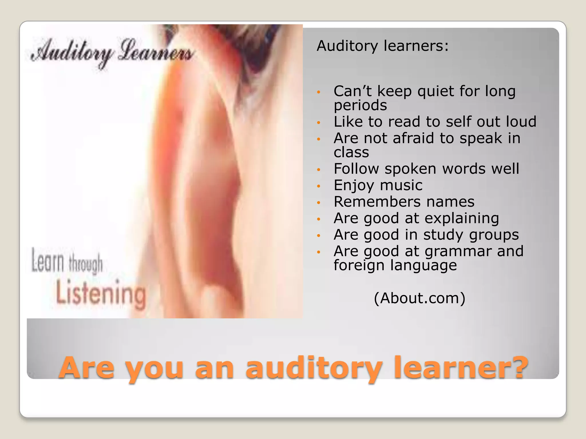 Auditory learners:


               •   Can’t keep quiet for long
                   periods
               •   Like to read to self out loud
               •   Are not afraid to speak in
                   class
               •   Follow spoken words well
               •   Enjoy music
               •   Remembers names
               •   Are good at explaining
               •   Are good in study groups
               •   Are good at grammar and
                   foreign language

                        (About.com)




Are you an auditory learner?
 