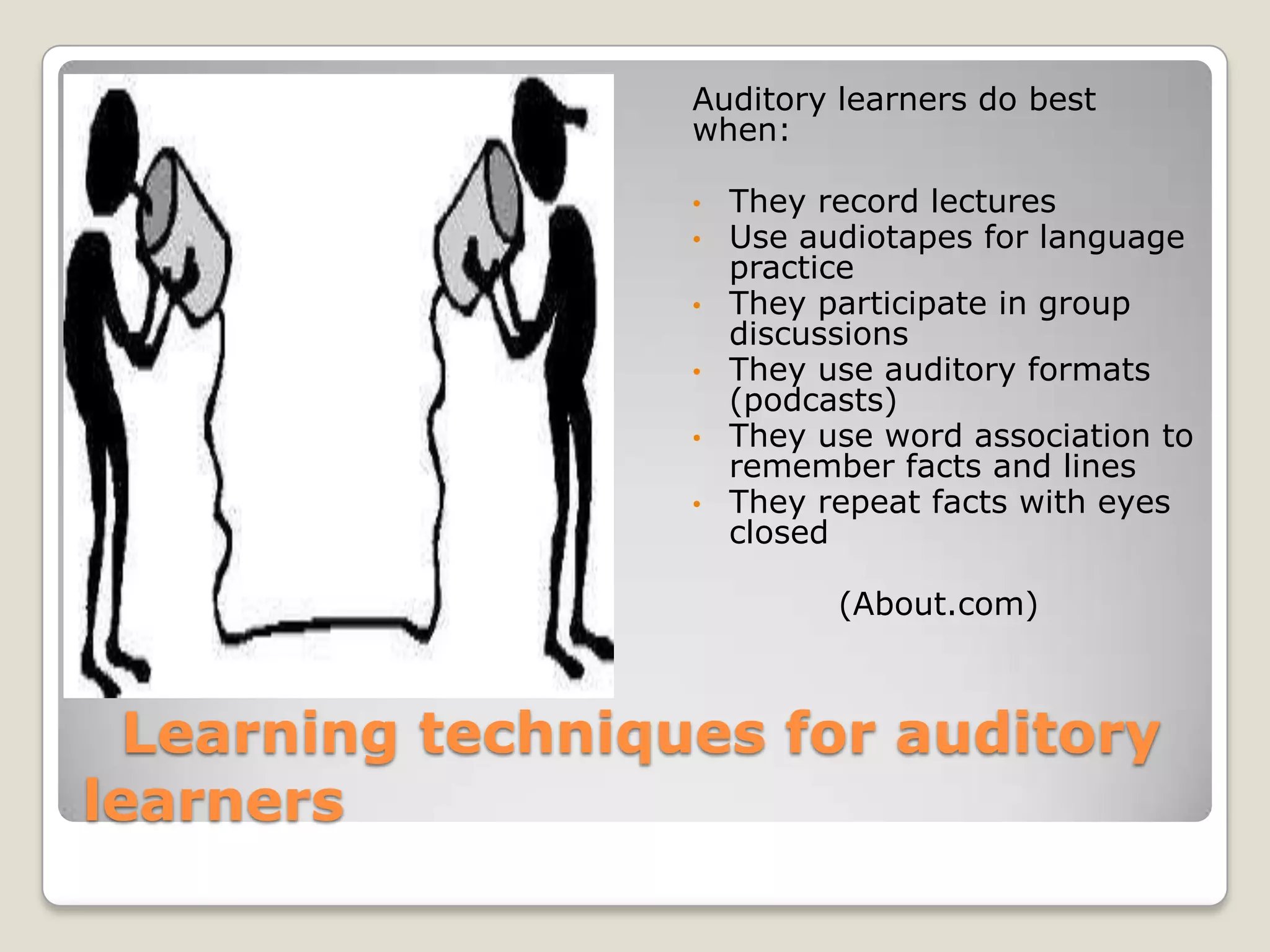 Auditory learners do best
                   when:

                   •   They record lectures
                   •   Use audiotapes for language
                       practice
                   •   They participate in group
                       discussions
                   •   They use auditory formats
                       (podcasts)
                   •   They use word association to
                       remember facts and lines
                   •   They repeat facts with eyes
                       closed

                             (About.com)



  Learning techniques for auditory
learners
 