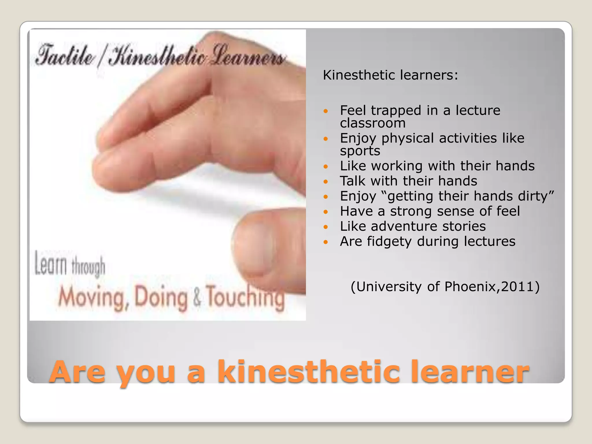 Kinesthetic learners:

                   Feel trapped in a lecture
                    classroom
                   Enjoy physical activities like
                    sports
                   Like working with their hands
                   Talk with their hands
                   Enjoy “getting their hands dirty”
                   Have a strong sense of feel
                   Like adventure stories
                   Are fidgety during lectures


                     (University of Phoenix,2011)




Are you a kinesthetic learner
 