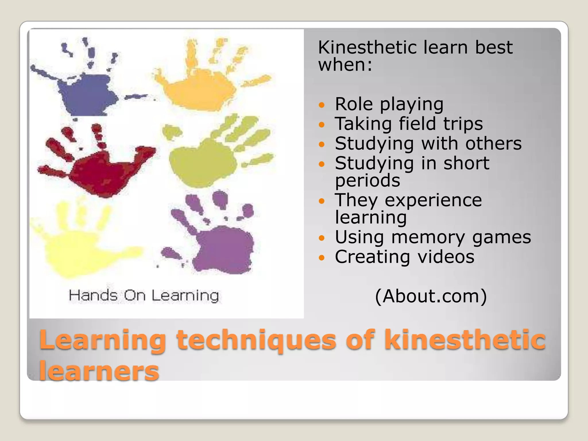 Kinesthetic learn best
                  when:

                   Role playing
                   Taking field trips
                   Studying with others
                   Studying in short
                    periods
                   They experience
                    learning
                   Using memory games
                   Creating videos

                        (About.com)

Learning techniques of kinesthetic
learners
 