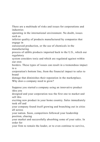 There are a multitude of risks and issues for corporations and
industries
operating in the international environment. No doubt, issues
such as
inferior quality of products manufactured by companies that
engage in
outsourced production, or the use of chemicals in the
manufacturing
process of edible products imported back to the U.S., which our
regulatory
system considers toxic and which are regulated against within
our own
borders. These types of issues can result in a tremendous impact
to a
corporation's bottom line, from the financial impact to sales to
brand
damage that diminishes their reputation in the marketplace.
Why does a company need to grow?
Suppose you started a company using an innovative product
idea you
designed and your corporation was the first one to market and
sell this
exciting new product in your home country. Sales immediately
took off and
your company found itself growing and branching out in cities
all across
your nation. Soon, competitors followed your leadership
position, chasing
your market and successfully absorbing some of your sales. In
order for
your firm to remain the leader, or to even continue to survive,
 