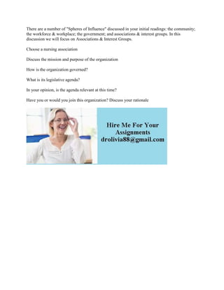 There are a number of "Spheres of Influence" discussed in your initial readings: the community;
the workforce & workplace; the government; and associations & interest groups. In this
discussion we will focus on Associations & Interest Groups.
Choose a nursing association
Discuss the mission and purpose of the organization
How is the organization governed?
What is its legislative agenda?
In your opinion, is the agenda relevant at this time?
Have you or would you join this organization? Discuss your rationale
 