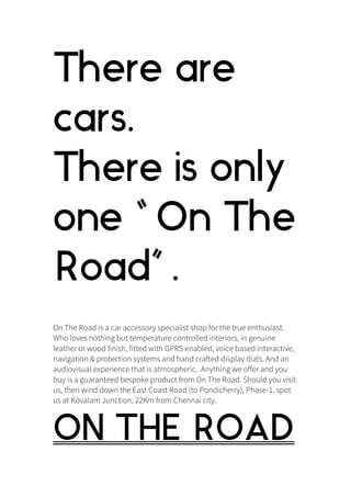 There are
cars.
There is only
one “ On The
Road” .
On The Road is a car accessory specialist shop for the true enthusiast.
Who loves nothing but temperature controlled interiors, in genuine
leather or wood finish, fitted with GPRS enabled, voice based interactive,
navigation & protection systems and hand crafted display dials. And an
audiovisual experience that is atmospheric. Anything we offer and you
buy is a guaranteed bespoke product from On The Road. Should you visit
us, then wind down the East Coast Road (to Pondicherry), Phase-1, spot
us at Kovalam Junction, 22Km from Chennai city.
ON THE ROAD
 