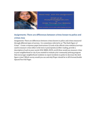 Assignments: There are differences between crimes known to police and
crimes mea
Assignments: There are differences between crimes known to police and crimes measured
through different types of surveys. It is sometimes referred to as “The Dark Figure of
Crime”. Create a response paper.Instructions:1) Look at the official crime statistics/surveys
used to measure crime either in the text or powerpoints.2) After reading, provide a
description of each in your words UCR, NBRIS, NCVS, etc)3) How would you measure crime
in your neighborhood or city if you wanted to evaluate your community policing program
that encourages neighborhood residents to report incidents to police to decrease the dark
figure crime? Which survey would you use and why?Paper should be in APA format.Double
Spaced.Two Full Pages
 
