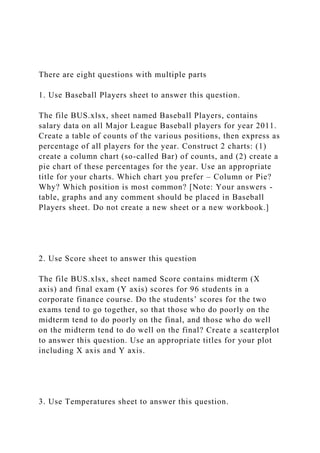There are eight questions with multiple parts
1. Use Baseball Players sheet to answer this question.
The file BUS.xlsx, sheet named Baseball Players, contains
salary data on all Major League Baseball players for year 2011.
Create a table of counts of the various positions, then express as
percentage of all players for the year. Construct 2 charts: (1)
create a column chart (so-called Bar) of counts, and (2) create a
pie chart of these percentages for the year. Use an appropriate
title for your charts. Which chart you prefer – Column or Pie?
Why? Which position is most common? [Note: Your answers -
table, graphs and any comment should be placed in Baseball
Players sheet. Do not create a new sheet or a new workbook.]
2. Use Score sheet to answer this question
The file BUS.xlsx, sheet named Score contains midterm (X
axis) and final exam (Y axis) scores for 96 students in a
corporate finance course. Do the students’ scores for the two
exams tend to go together, so that those who do poorly on the
midterm tend to do poorly on the final, and those who do well
on the midterm tend to do well on the final? Create a scatterplot
to answer this question. Use an appropriate titles for your plot
including X axis and Y axis.
3. Use Temperatures sheet to answer this question.
 