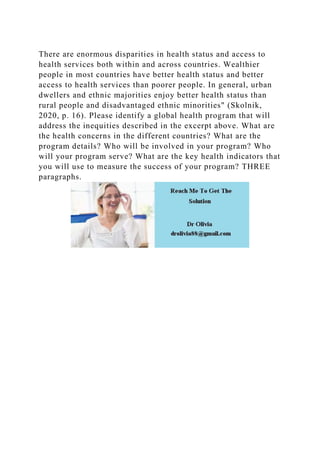 There are enormous disparities in health status and access to
health services both within and across countries. Wealthier
people in most countries have better health status and better
access to health services than poorer people. In general, urban
dwellers and ethnic majorities enjoy better health status than
rural people and disadvantaged ethnic minorities" (Skolnik,
2020, p. 16). Please identify a global health program that will
address the inequities described in the excerpt above. What are
the health concerns in the different countries? What are the
program details? Who will be involved in your program? Who
will your program serve? What are the key health indicators that
you will use to measure the success of your program? THREE
paragraphs.
 