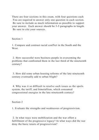 There are four sections in this exam, with four questions each
.You are required to answer only one question in each section.
Be sure to include as much information as possible to support
your answer. Each answer should be 3-5 paragraphs in length.
Be sure to cite your sources.
Section 1
1. Compare and contrast racial conflict in the South and the
West.
2. How successful were business people in overcoming the
problems that confronted them in the last third of the nineteenth
century?
3. How did some urban housing reforms of the late nineteenth
century eventually add to urban blight?
4. Why was it so difficult to resolve such issues as the spoils
system, the tariff, and bimetallism, which consumed
congressional energies in the late nineteenth century?
Section 2
1. Evaluate the strengths and weaknesses of progressivism.
2. In what ways were mobilization and the war effort a
fulfillment of the progressive legacy? In what ways did the war
deny the basic tenets of progressivism?
 