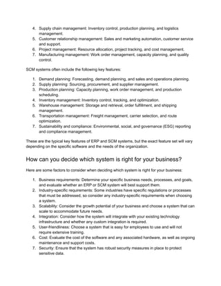 4. Supply chain management: Inventory control, production planning, and logistics
management.
5. Customer relationship management: Sales and marketing automation, customer service
and support.
6. Project management: Resource allocation, project tracking, and cost management.
7. Manufacturing management: Work order management, capacity planning, and quality
control.
SCM systems often include the following key features:
1. Demand planning: Forecasting, demand planning, and sales and operations planning.
2. Supply planning: Sourcing, procurement, and supplier management.
3. Production planning: Capacity planning, work order management, and production
scheduling.
4. Inventory management: Inventory control, tracking, and optimization.
5. Warehouse management: Storage and retrieval, order fulfillment, and shipping
management.
6. Transportation management: Freight management, carrier selection, and route
optimization.
7. Sustainability and compliance: Environmental, social, and governance (ESG) reporting
and compliance management.
These are the typical key features of ERP and SCM systems, but the exact feature set will vary
depending on the specific software and the needs of the organization.
How can you decide which system is right for your business?
Here are some factors to consider when deciding which system is right for your business:
1. Business requirements: Determine your specific business needs, processes, and goals,
and evaluate whether an ERP or SCM system will best support them.
2. Industry-specific requirements: Some industries have specific regulations or processes
that must be addressed, so consider any industry-specific requirements when choosing
a system.
3. Scalability: Consider the growth potential of your business and choose a system that can
scale to accommodate future needs.
4. Integration: Consider how the system will integrate with your existing technology
infrastructure and whether any custom integration is required.
5. User-friendliness: Choose a system that is easy for employees to use and will not
require extensive training.
6. Cost: Evaluate the cost of the software and any associated hardware, as well as ongoing
maintenance and support costs.
7. Security: Ensure that the system has robust security measures in place to protect
sensitive data.
 