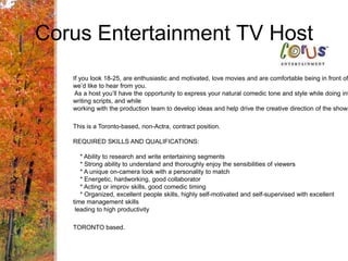 Corus Entertainment TV HostIf you look 18-25, are enthusiastic and motivated, love movies and are comfortable being in front of a camerawe’d like to hear from you. As a host you’ll have the opportunity to express your natural comedic tone and style while doing interviews, writing scripts, and while working with the production team to develop ideas and help drive the creative direction of the show.This is a Toronto-based, non-Actra, contract position. REQUIRED SKILLS AND QUALIFICATIONS:    * Ability to research and write entertaining segments    * Strong ability to understand and thoroughly enjoy the sensibilities of viewers    * A unique on-camera look with a personality to match    * Energetic, hardworking, good collaborator    * Acting or improv skills, good comedic timing    * Organized, excellent people skills, highly self-motivated and self-supervised with excellent time management skills leading to high productivityTORONTO based.