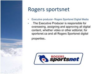 Rogers sportsnetExecutive producer- Rogers Sportsnet Digital Media. The Executive Producer is responsible for overseeing, assigning and approving all digital content, whether video or other editorial, for sportsnet.ca and all Rogers Sportsnet digital properties.