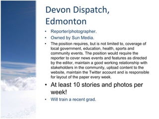 Devon Dispatch, EdmontonReporter/photographer.Owned by Sun Media. The position requires, but is not limited to, coverage of local government, education, health, sports and community events. The position would require the reporter to cover news events and features as directed by the editor, maintain a good working relationship with stakeholders in the community, upload content to the website, maintain the Twitter account and is responsible for layout of the paper every week.At least 10 stories and photos per week!Will train a recent grad.