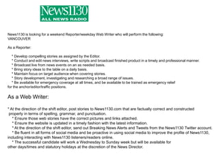 News1130 is looking for a weekend Reporter/weekday Web Writer who will perform the following:VANCOUVERAs a Reporter:    * Develop compelling stories as assigned by the Editor.    * Conduct and edit news interviews, write scripts and broadcast finished product in a timely and professional manner.    * Broadcast live from news events on an as needed basis.    * Bring story ideas to the table on a daily basis.    * Maintain focus on target audience when covering stories.    * Story development, investigating and researching a broad range of issues.    * Be available for emergency coverage at all times, and be available to be trained as emergency relief for the anchor/editor/traffic positions.As a Web Writer:* At the direction of the shift editor, post stories to News1130.com that are factually correct and constructed properly in terms of spelling, grammar, and punctuation.    * Ensure those web stories have the correct pictures and links attached.    * Ensure the website is updated in a timely fashion with the latest information.    * At the direction of the shift editor, send out Breaking News Alerts and Tweets from the News1130 Twitter account.    * Be fluent in all forms of social media and be proactive in using social media to improve the profile of News1130, including interacting with News1130 listeners/readers online.    * The successful candidate will work a Wednesday to Sunday week but will be available for other days/times and statutory holidays at the discretion of the News Director.