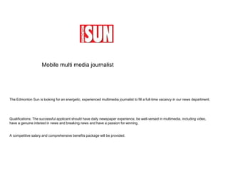 Mobile multi media journalistThe Edmonton Sun is looking for an energetic, experienced multimedia journalist to fill a full-time vacancy in our news department.Qualifications: The successful applicant should have daily newspaper experience, be well-versed in multimedia, including video, have a genuine interest in news and breaking news and have a passion for winning.A competitive salary and comprehensive benefits package will be provided.