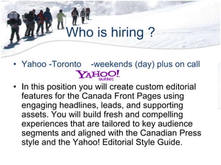Who is hiring ?Yahoo -Toronto    -weekends (day) plus on callIn this position you will create custom editorial features for the Canada Front Pages using engaging headlines, leads, and supporting assets. You will build fresh and compelling experiences that are tailored to key audience segments and aligned with the Canadian Press style and the Yahoo! Editorial Style Guide. 