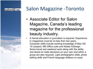 Salon Magazine -TorontoAssociate Editor for Salon Magazine, Canada’s leading magazine for the professional beauty industry. A formal education in journalism is required. Experience in magazines must be no less than two years. Computer skills include working knowledge of Mac OS 10 Leopard, MS Office suite and Adobe InDesign. Some travel and weekend work along with the ability and desire to make decisions on your own and within a group are also required. Light photographic skills, photo editing skills and French language skillsare an asset