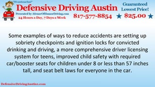Some examples of ways to reduce accidents are setting up
sobriety checkpoints and ignition locks for convicted
drinking and driving, a more comprehensive driver licensing
system for teens, improved child safety with required
car/booster seats for children under 8 or less than 57 inches
tall, and seat belt laws for everyone in the car.
 