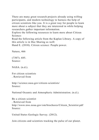 There are many great research projects already using willing
participants, and modern technology to harness the help of
citizen scientists like you. It is a great way for people to learn
more about a subject that they are interested in while helping
researchers gather important information.
Explore the following resources to learn more about Citizen
Science:
Read the following article from the Kaplan Library. A copy of
this article is in Doc Sharing as well:
Hand E. (2010). Citizen science: People power.
Nature, 466
(7307). 685.
Source:
NASA. (n.d.).
For citizen scientists
. Retrieved from
http://science.nasa.gov/citizen-scientists/
Source:
National Oceanic and Atmospheric Administration. (n.d.).
Be a citizen scientist
. Retrieved from
http://www.nws.noaa.gov/om/brochures/Citizen_Scientist.pdf
Source:
United States Geologic Survey. (2012).
Join citizens and scientists tracking the pulse of our planet.
 