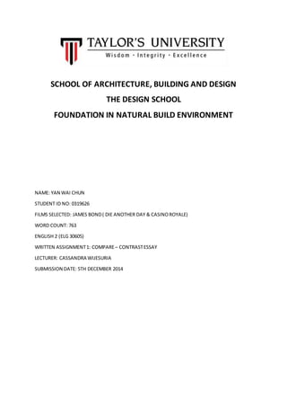 SCHOOL OF ARCHITECTURE, BUILDING AND DESIGN
THE DESIGN SCHOOL
FOUNDATION IN NATURAL BUILD ENVIRONMENT
NAME: YAN WAI CHUN
STUDENT ID NO: 0319626
FILMS SELECTED: JAMES BOND( DIE ANOTHER DAY & CASINOROYALE)
WORD COUNT: 763
ENGLISH 2 (ELG 30605)
WRITTEN ASSIGNMENT1: COMPARE– CONTRASTESSAY
LECTURER: CASSANDRA WIJESURIA
SUBMISSION DATE: 5TH DECEMBER 2014
 