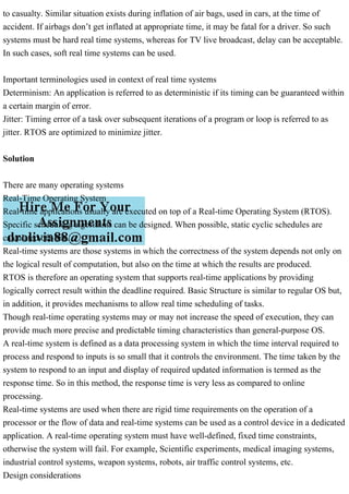 to casualty. Similar situation exists during inflation of air bags, used in cars, at the time of
accident. If airbags don’t get inflated at appropriate time, it may be fatal for a driver. So such
systems must be hard real time systems, whereas for TV live broadcast, delay can be acceptable.
In such cases, soft real time systems can be used.
Important terminologies used in context of real time systems
Determinism: An application is referred to as deterministic if its timing can be guaranteed within
a certain margin of error.
Jitter: Timing error of a task over subsequent iterations of a program or loop is referred to as
jitter. RTOS are optimized to minimize jitter.
Solution
There are many operating systems
Real-Time Operating System
Real-time applications usually are executed on top of a Real-time Operating System (RTOS).
Specific scheduling algorithms can be designed. When possible, static cyclic schedules are
calculated off-line.
Real-time systems are those systems in which the correctness of the system depends not only on
the logical result of computation, but also on the time at which the results are produced.
RTOS is therefore an operating system that supports real-time applications by providing
logically correct result within the deadline required. Basic Structure is similar to regular OS but,
in addition, it provides mechanisms to allow real time scheduling of tasks.
Though real-time operating systems may or may not increase the speed of execution, they can
provide much more precise and predictable timing characteristics than general-purpose OS.
A real-time system is defined as a data processing system in which the time interval required to
process and respond to inputs is so small that it controls the environment. The time taken by the
system to respond to an input and display of required updated information is termed as the
response time. So in this method, the response time is very less as compared to online
processing.
Real-time systems are used when there are rigid time requirements on the operation of a
processor or the flow of data and real-time systems can be used as a control device in a dedicated
application. A real-time operating system must have well-defined, fixed time constraints,
otherwise the system will fail. For example, Scientific experiments, medical imaging systems,
industrial control systems, weapon systems, robots, air traffic control systems, etc.
Design considerations
 