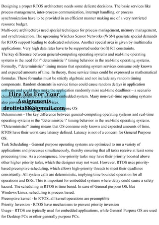 Designing a proper RTOS architecture needs some delicate decisions. The basic services like
process management, inter-process communication, interrupt handling, or process
synchronization have to be provided in an efficient manner making use of a very restricted
resource budget.
Multi-core architectures need special techniques for process management, memory management,
and synchronization. The upcoming Wireless Sensor Networks (WSN) generate special demands
for RTOS support leading to dedicated solutions. Another special area is given by multimedia
applications. Very high data rates have to be supported under (soft) RT constraints.
The key difference between general-computing operating systems and real-time operating
systems is the need for " deterministic " timing behavior in the real-time operating systems.
Formally, "deterministic" timing means that operating system services consume only known
and expected amounts of time. In theory, these service times could be expressed as mathematical
formulas. These formulas must be strictly algebraic and not include any random timing
components. Random elements in service times could cause random delays in application
software and could then make the application randomly miss real-time deadlines – a scenario
clearly unacceptable for a real-time embedded system. Many non-real-time operating systems
also provide similar kernel services.
DIFFERENCE: RTOS v/s General Purpose OS
Determinism - The key difference between general-computing operating systems and real-time
operating systems is the “deterministic " timing behavior in the real-time operating systems.
"Deterministic" timing means that OS consume only known and expected amounts of time.
RTOS have their worst case latency defined. Latency is not of a concern for General Purpose
OS.
Task Scheduling - General purpose operating systems are optimized to run a variety of
applications and processes simultaneously, thereby ensuring that all tasks receive at least some
processing time. As a consequence, low-priority tasks may have their priority boosted above
other higher priority tasks, which the designer may not want. However, RTOS uses priority-
based preemptive scheduling, which allows high-priority threads to meet their deadlines
consistently. All system calls are deterministic, implying time bounded operation for all
operations and ISRs. This is important for embedded systems where delay could cause a safety
hazard. The scheduling in RTOS is time based. In case of General purpose OS, like
Windows/Linux, scheduling is process based.
Preemptive kernel - In RTOS, all kernel operations are preemptible
Priority Inversion - RTOS have mechanisms to prevent priority inversion
Usage - RTOS are typically used for embedded applications, while General Purpose OS are used
for Desktop PCs or other generally purpose PCs.
 