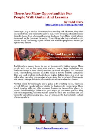 There Are Many Opportunities For
People With Guitar And Lessons
                                                           by Todd Perry
                                     http://play-and-learn-guitar.net

Learning to play a musical instrument is an exciting task. However, they often
take a lot of time and patience to learn to play. There are many different musical
items to choose from when deciding what to choose from. Many people choose
items such as the drums or the guitar. These things take time and patience to
master. Today’s technology opens a whole new world for people who want to get
a guitar and lessons.




Traditionally, a person learns to play an instrument by taking lessons. Many
people seek out an instructor who teaches classes. Some individuals are
fortunate enough to have a family member or friend, who plays, that can teach
them. These tutoring sessions teach the basics in how to hold the instrument.
They also teach students the basic chords to play. Taking classes is a great way
to learn but can often be expensive, when a tutor has been hired. Most people
also have to arrange their schedules to coincide with the scheduled classes.

Another option for learning to play a guitar is by watching videos. There are
several different tutorial videos available for beginners to choose from. These
visual learning aids also offer advanced lessons for intermediate players to
expand their knowledge. Videos are a great way to get one on one practice. They
can watch repeatedly, until the student learns the drill. The individual can also
choose to watch these during times that are conducive to their schedule, instead
of someone else’s.




     1                    http://play-and-learn-guitar.net
 