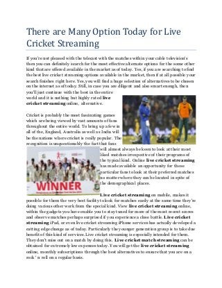 There are Many Option Today for Live
Cricket Streaming
If you're not pleased with the telecast with the matches within your cable television's
then you can definitely search for the most effective alternate options for the some other
kind that are offered available in the market as of today. Yes, if you are searching to find
the best live cricket streaming options available in the market, then if at all possible your
search finishes right here. Yes, you will find a huge selection of alternatives tobe chosen
on the internet as of today. Still, in case you are diligent and also smart enough, then
you'll just continue with the best in the entire
world and it is nothing but highly rated live
cricket streaming online, alternative.
Cricket is probably the most fascinating games
which are being viewed by vast amounts of fans
throughout the entire world. Tobring up a few in
all of the, England, Australia as well as India will
be the nations where cricket is really popular. The
recognition is unquestionably the fact that fans
will almost always be keen to look at their most
liked matches irrespective of their programs of
the typical kind. Online live cricket streaming
has made available an opportunity for these
particular fans to look at their preferred matches
no matter where they can be located in spite of
the demographical places.
Live cricket streaming on mobile, makes it
possible for them the very best facility tolook for matches easily at the same time they're
doing various other work from the special kind. View live cricket streaming online,
within the gadgets you have enable you to stay tuned for more of the most recent scores
and observe matches perhaps surprised if you experience a close battle. Live cricket
streaming iPad, or even live cricket streaming iPhone services has actually developed a
cutting edge change as of today. Particularly the younger generation group is to take due
benefit of this kind of services. Live cricket streaming is especially intended for them.
They don't miss out on a match by doing this. Live cricket match streaming can be
obtained for extremely low expenses today. You will get the live cricket streaming
online, monthly subscriptions through the best alternatives to ensure that you are on a
rock ' n roll on a regular basis.
 