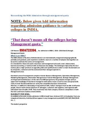 Researching the MBA Admission through management quota
NOTE- Below given Add information
regarding admission guidance to various
colleges in INDIA.
“That doesn’t means all the colleges having
Management quota.”
Call Now on -8904723394 for admission in MBA (- 2016-- 2016 Batch) through
Management Quota
What is an MBA?
The MBA (Master of Business Administration) is an internationally recognised and geographically
portable post-graduate, post-experience academic course in a number of subjects that together can
be said to constitute the science of management.
It is intended for those who work in business and management who seek career advancement,
business ownership, or technical skills and business knowledge. The challenges imposed by the 21st
Century place a high premium on upgrading skills and qualifications in order to meet the demands set
by companies, customers and the environment that managers operate in.
Management areas
Functional areas of management comprise: Human Resource Management, Operations Management,
Marketing Management, Information Management, Financial Management, Strategic Management
and Organisational Behaviour. At the end of an MBA programme, the graduate emerges with an
upper level knowledge of functional managerial and business issues as well as new conceptual skills
ready to meet the demands that are set by the competitive business environment.
However, in addition to developing strong technical skills, today’s managers must be able to influence
people, interact with a broad spectrum of colleagues, customers and suppliers; and negotiate with
individuals from all walks of life. They must know how their company relates to competitors in both
the micro and macro business environments.
ELIGIBILITY FOR MBA:-
A candidate who wants to take admission in MBA should have minimum 50 % in Graduation from any
recognized University. And should have appear in any management exam(MAT/CAT/XAT/SNAP/XLRI
etc….)
The student perspective
 