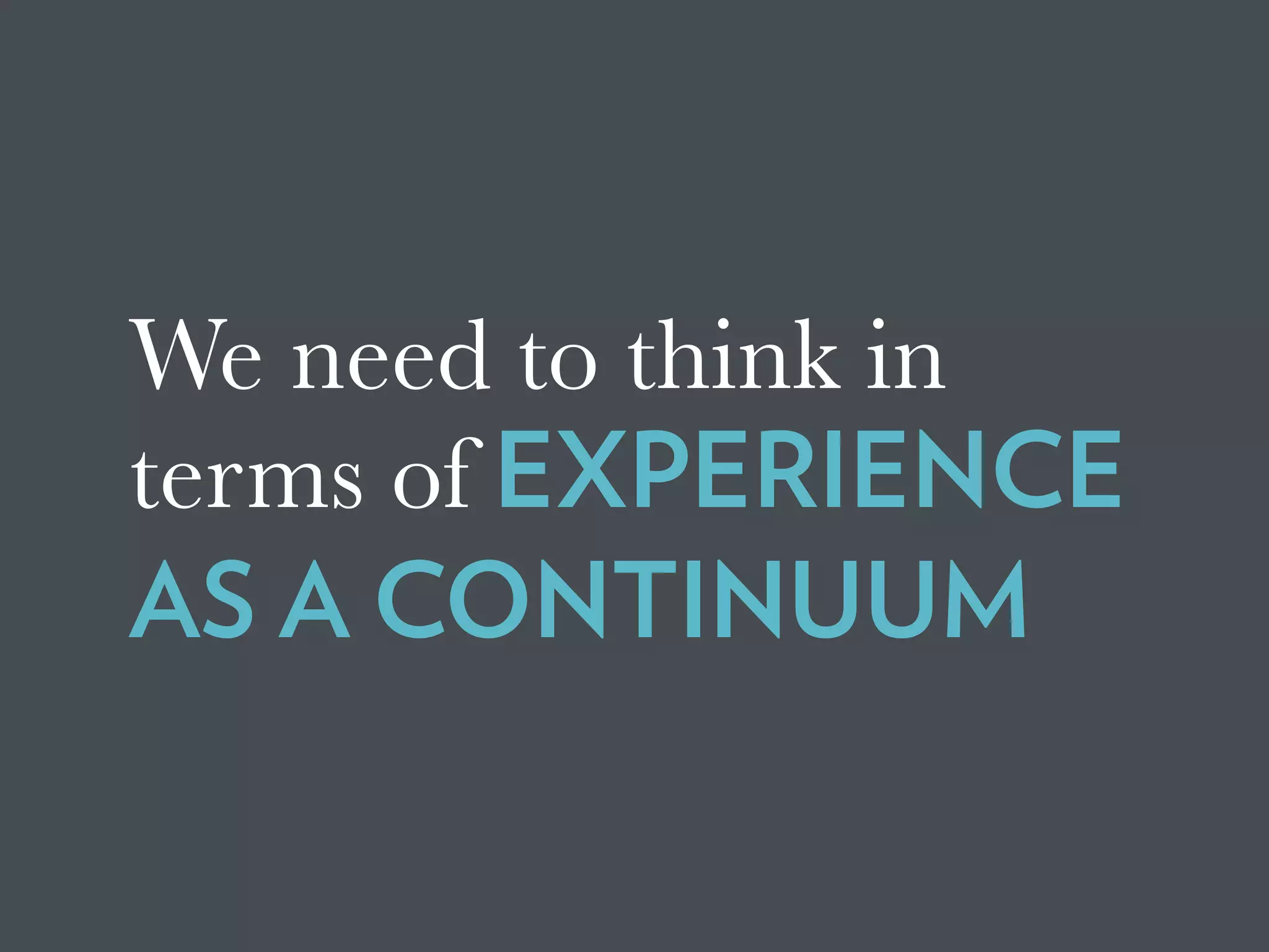 We need to think in
terms of EXPERIENCE
AS A CONTINUUM
 