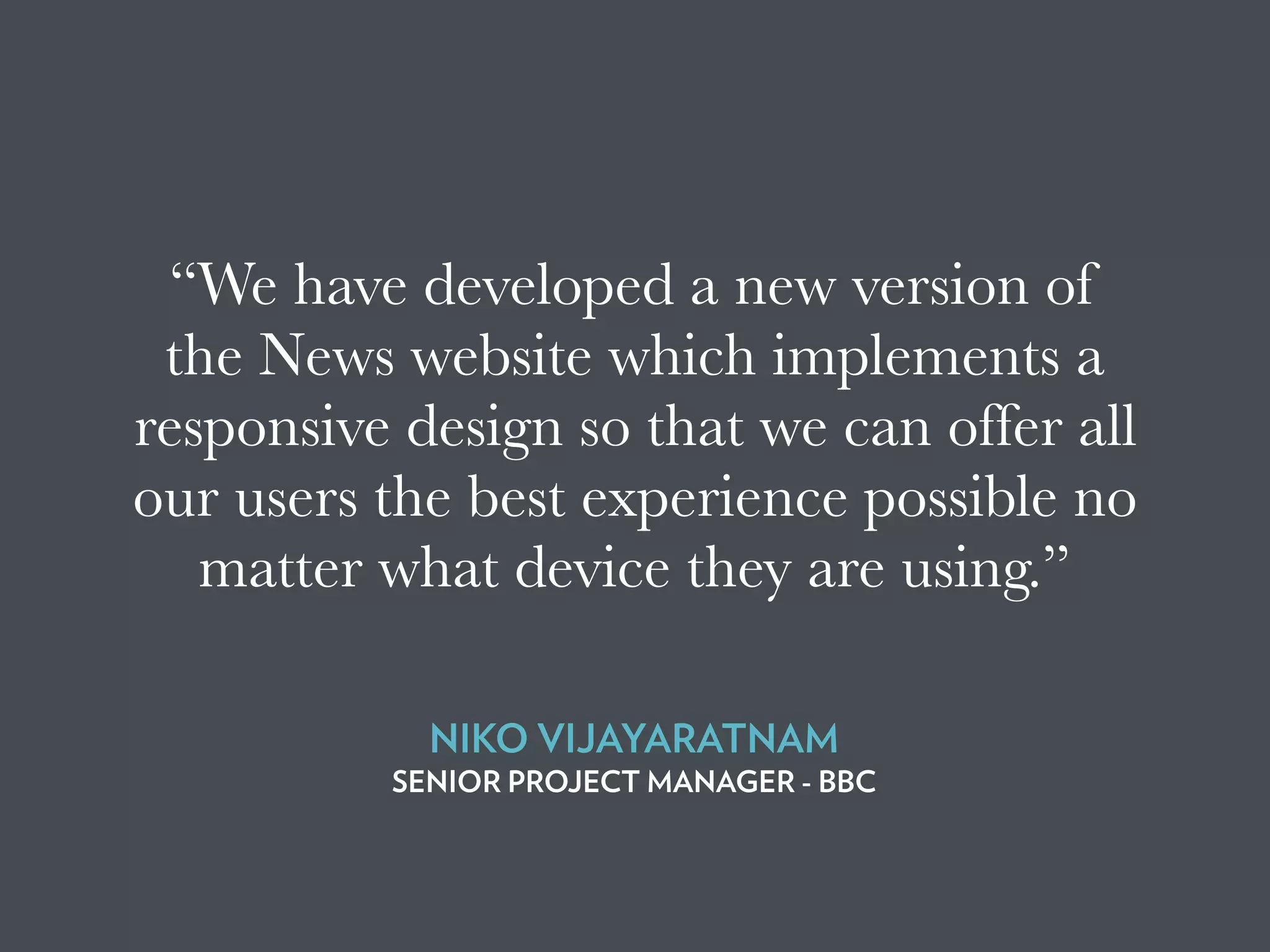 “We have developed a new version of
the News website which implements a
responsive design so that we can offer all
our users the best experience possible no
matter what device they are using.”
NIKO VIJAYARATNAM
SENIOR PROJECT MANAGER - BBC
 