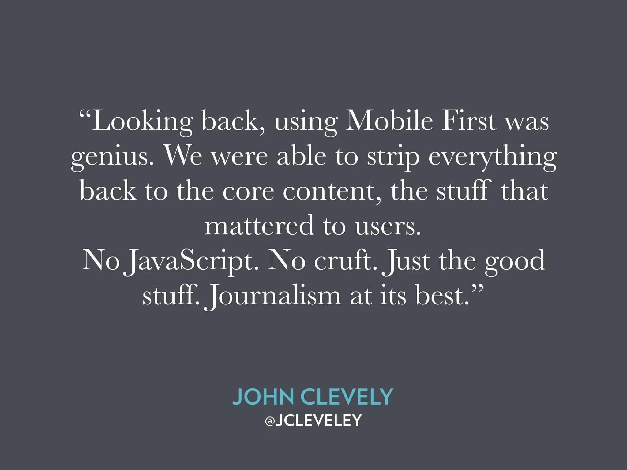 “Looking back, using Mobile First was
genius. We were able to strip everything
back to the core content, the stuff that
mattered to users.
No JavaScript. No cruft. Just the good
stuff. Journalism at its best.”
JOHN CLEVELY
@JCLEVELEY
 