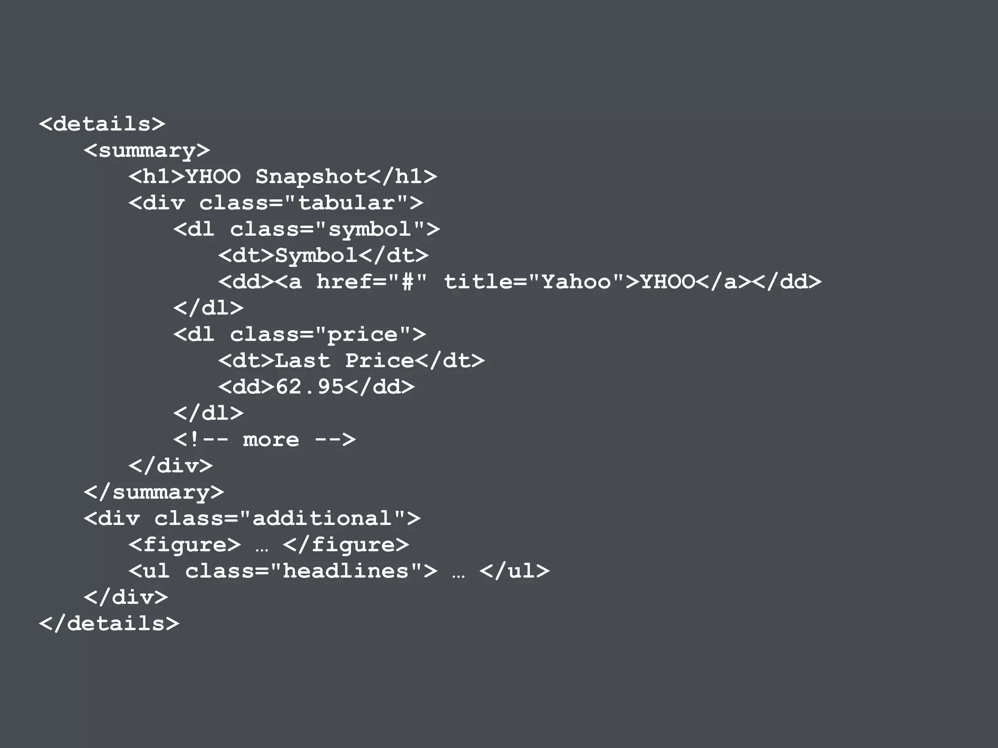<details>
<summary>
<h1>YHOO Snapshot</h1>
<div class="tabular">
<dl class="symbol">
<dt>Symbol</dt>
<dd><a href="#" title="Yahoo">YHOO</a></dd>
</dl>
<dl class="price">
<dt>Last Price</dt>
<dd>62.95</dd>
</dl>
<!-- more -->
</div>
</summary>
<div class="additional">
<figure> … </figure>
<ul class="headlines"> … </ul>
</div>
</details>
 