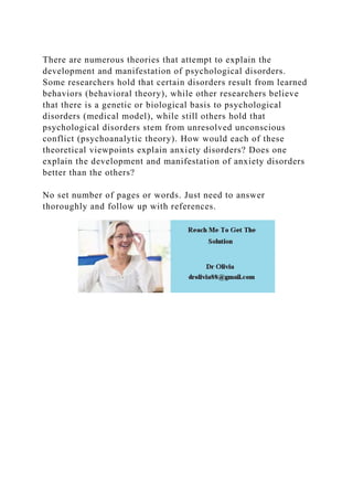 There are numerous theories that attempt to explain the
development and manifestation of psychological disorders.
Some researchers hold that certain disorders result from learned
behaviors (behavioral theory), while other researchers believe
that there is a genetic or biological basis to psychological
disorders (medical model), while still others hold that
psychological disorders stem from unresolved unconscious
conflict (psychoanalytic theory). How would each of these
theoretical viewpoints explain anxiety disorders? Does one
explain the development and manifestation of anxiety disorders
better than the others?
No set number of pages or words. Just need to answer
thoroughly and follow up with references.
 