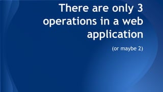 There are only 3 
operations in a web 
application 
(or maybe 2) 
 